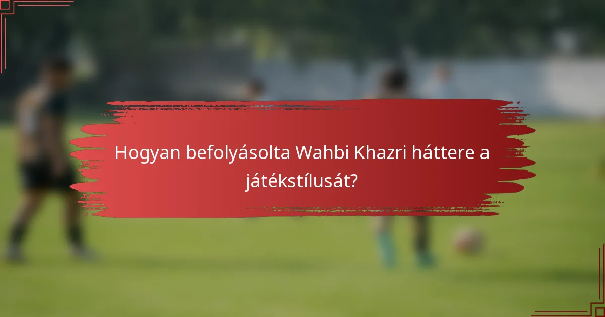 Hogyan befolyásolta Wahbi Khazri háttere a játékstílusát?