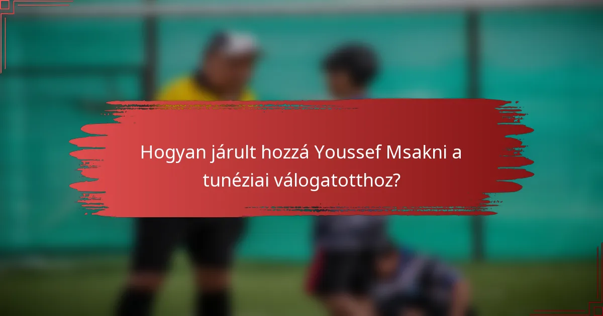 Hogyan járult hozzá Youssef Msakni a tunéziai válogatotthoz?