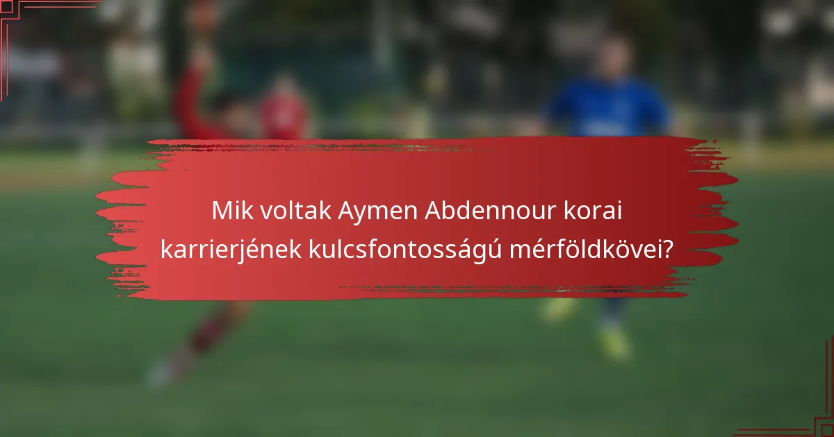 Mik voltak Aymen Abdennour korai karrierjének kulcsfontosságú mérföldkövei?